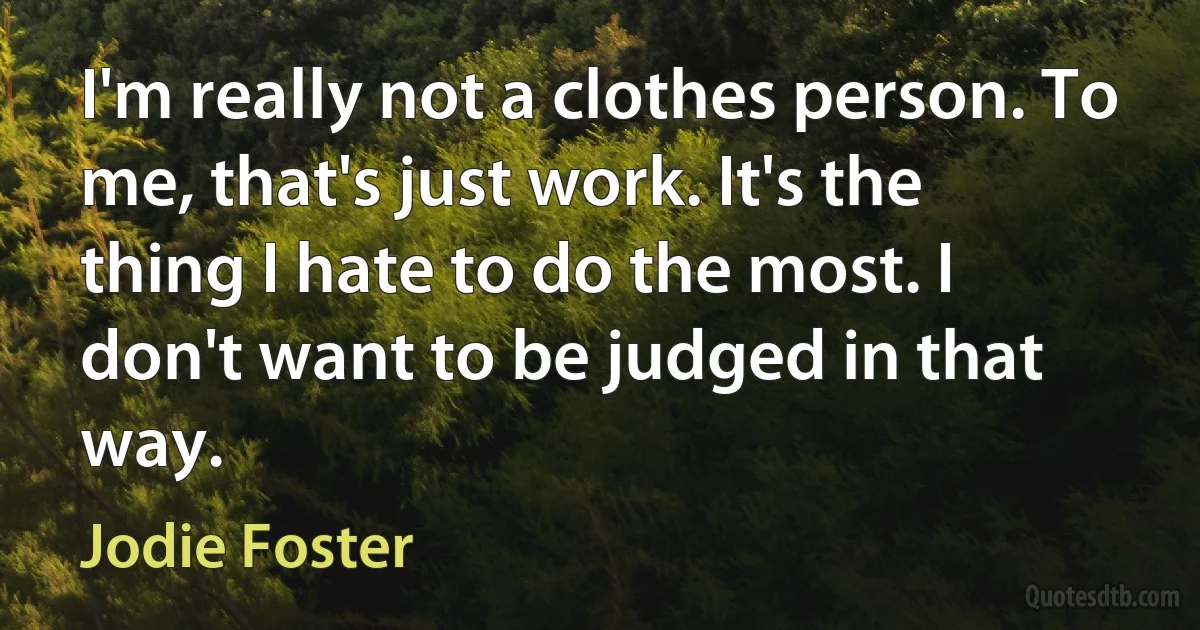 I'm really not a clothes person. To me, that's just work. It's the thing I hate to do the most. I don't want to be judged in that way. (Jodie Foster)