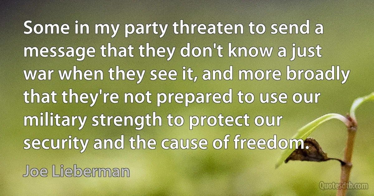 Some in my party threaten to send a message that they don't know a just war when they see it, and more broadly that they're not prepared to use our military strength to protect our security and the cause of freedom. (Joe Lieberman)