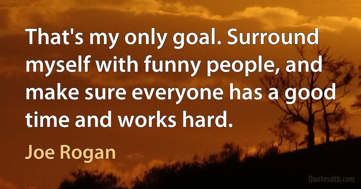 That's my only goal. Surround myself with funny people, and make sure everyone has a good time and works hard. (Joe Rogan)