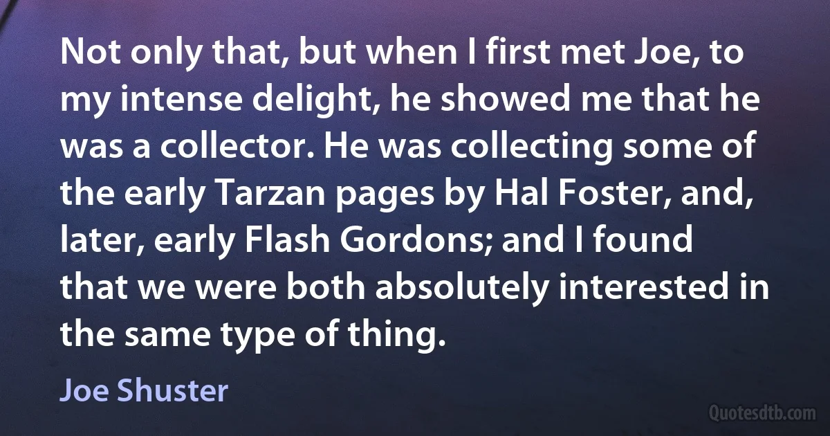 Not only that, but when I first met Joe, to my intense delight, he showed me that he was a collector. He was collecting some of the early Tarzan pages by Hal Foster, and, later, early Flash Gordons; and I found that we were both absolutely interested in the same type of thing. (Joe Shuster)