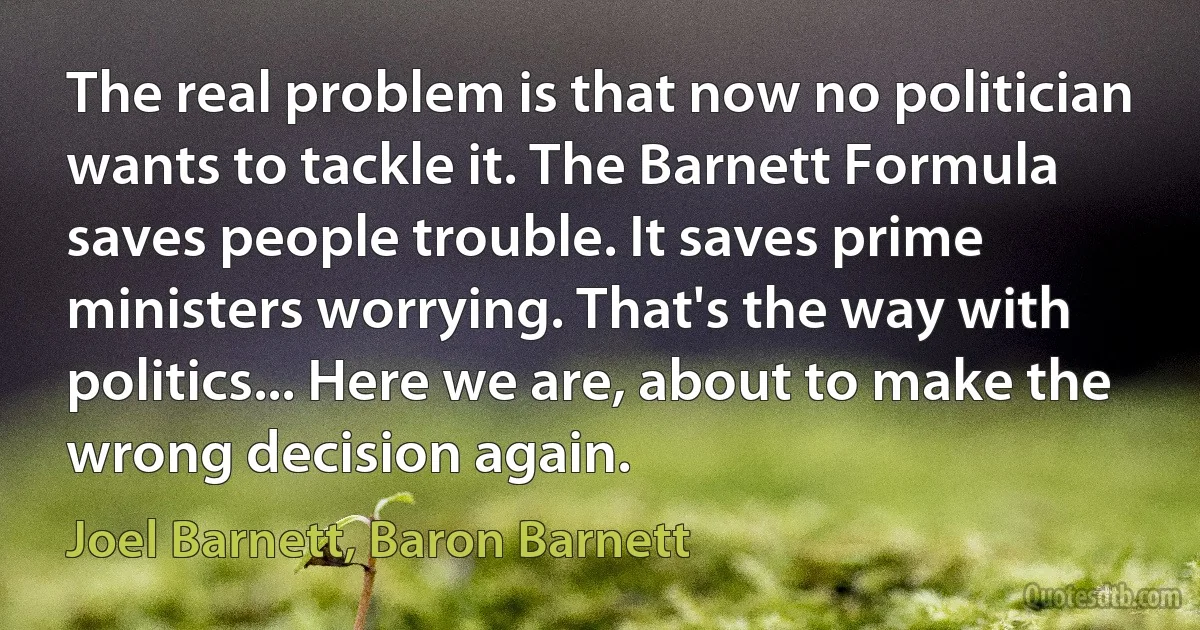 The real problem is that now no politician wants to tackle it. The Barnett Formula saves people trouble. It saves prime ministers worrying. That's the way with politics... Here we are, about to make the wrong decision again. (Joel Barnett, Baron Barnett)