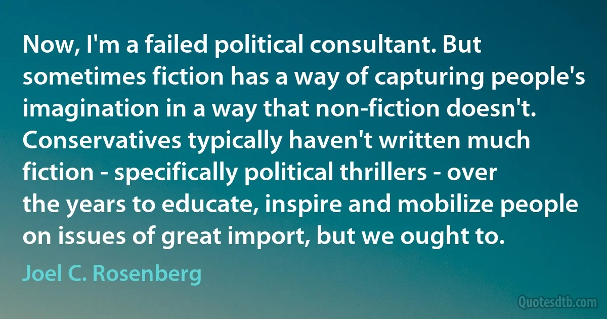 Now, I'm a failed political consultant. But sometimes fiction has a way of capturing people's imagination in a way that non-fiction doesn't. Conservatives typically haven't written much fiction - specifically political thrillers - over the years to educate, inspire and mobilize people on issues of great import, but we ought to. (Joel C. Rosenberg)