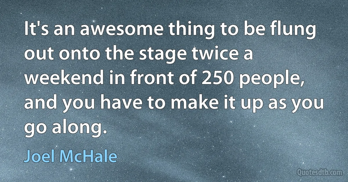 It's an awesome thing to be flung out onto the stage twice a weekend in front of 250 people, and you have to make it up as you go along. (Joel McHale)