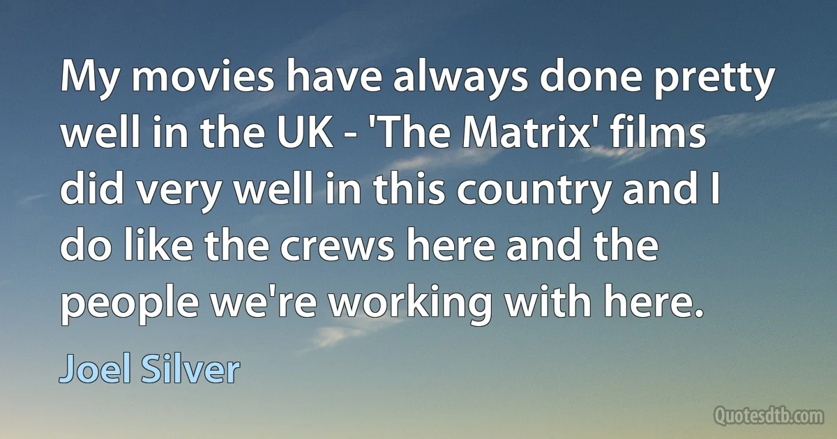 My movies have always done pretty well in the UK - 'The Matrix' films did very well in this country and I do like the crews here and the people we're working with here. (Joel Silver)