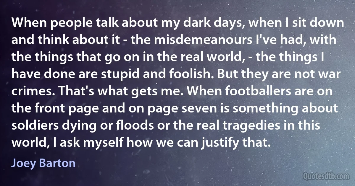 When people talk about my dark days, when I sit down and think about it - the misdemeanours I've had, with the things that go on in the real world, - the things I have done are stupid and foolish. But they are not war crimes. That's what gets me. When footballers are on the front page and on page seven is something about soldiers dying or floods or the real tragedies in this world, I ask myself how we can justify that. (Joey Barton)