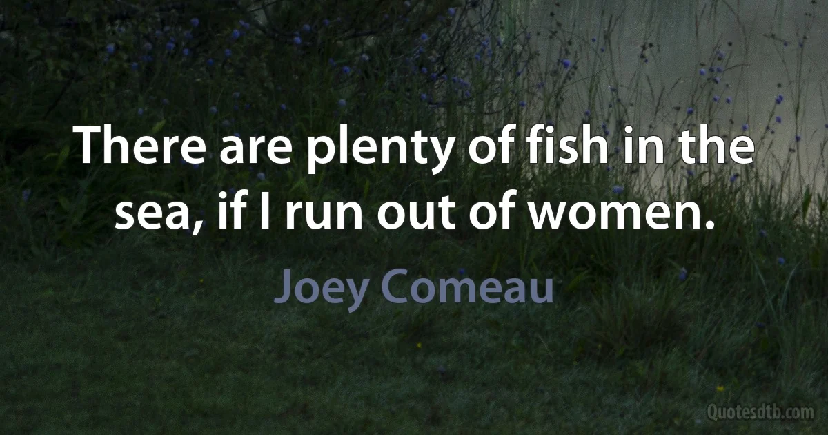 There are plenty of fish in the sea, if I run out of women. (Joey Comeau)