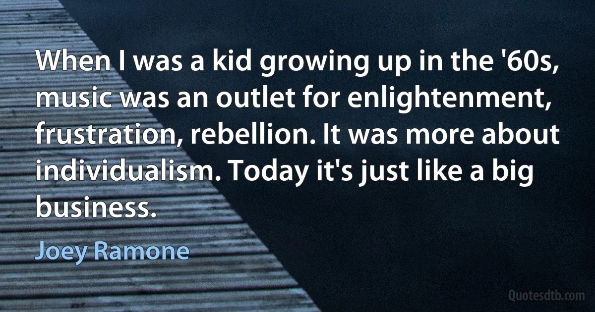 When I was a kid growing up in the '60s, music was an outlet for enlightenment, frustration, rebellion. It was more about individualism. Today it's just like a big business. (Joey Ramone)