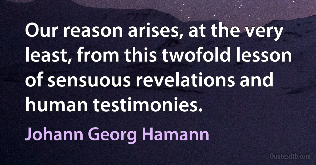 Our reason arises, at the very least, from this twofold lesson of sensuous revelations and human testimonies. (Johann Georg Hamann)