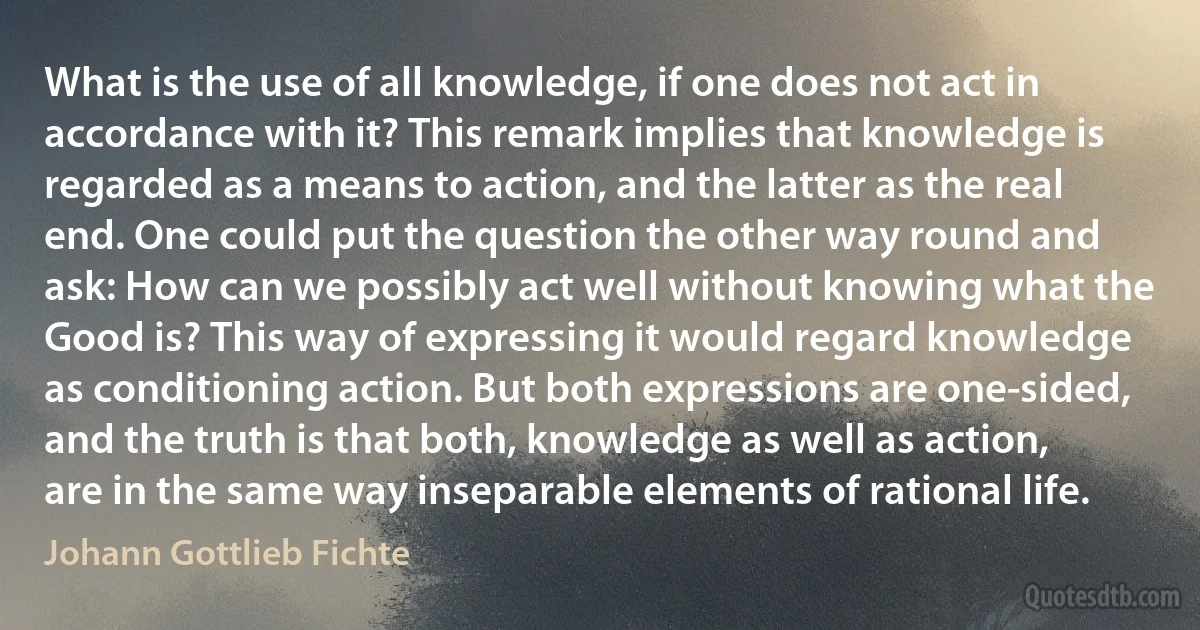 What is the use of all knowledge, if one does not act in accordance with it? This remark implies that knowledge is regarded as a means to action, and the latter as the real end. One could put the question the other way round and ask: How can we possibly act well without knowing what the Good is? This way of expressing it would regard knowledge as conditioning action. But both expressions are one-sided, and the truth is that both, knowledge as well as action, are in the same way inseparable elements of rational life. (Johann Gottlieb Fichte)