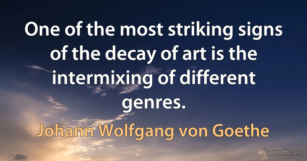 One of the most striking signs of the decay of art is the intermixing of different genres. (Johann Wolfgang von Goethe)