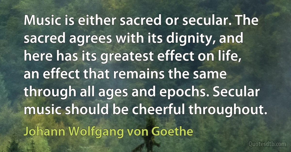 Music is either sacred or secular. The sacred agrees with its dignity, and here has its greatest effect on life, an effect that remains the same through all ages and epochs. Secular music should be cheerful throughout. (Johann Wolfgang von Goethe)