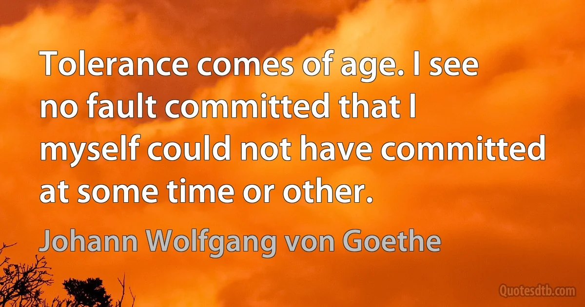 Tolerance comes of age. I see no fault committed that I myself could not have committed at some time or other. (Johann Wolfgang von Goethe)