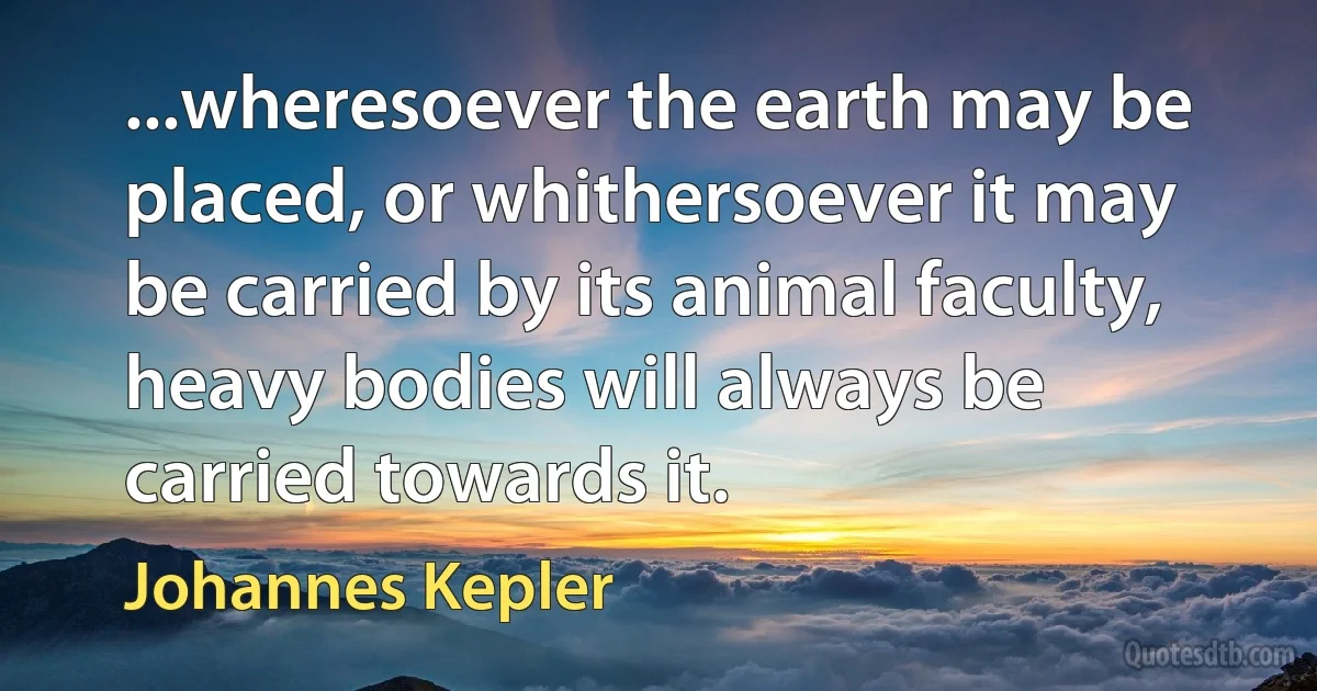 ...wheresoever the earth may be placed, or whithersoever it may be carried by its animal faculty, heavy bodies will always be carried towards it. (Johannes Kepler)