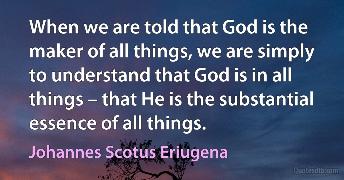 When we are told that God is the maker of all things, we are simply to understand that God is in all things – that He is the substantial essence of all things. (Johannes Scotus Eriugena)