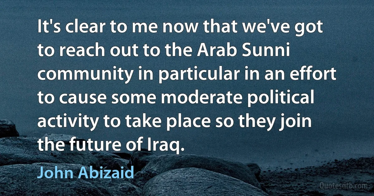 It's clear to me now that we've got to reach out to the Arab Sunni community in particular in an effort to cause some moderate political activity to take place so they join the future of Iraq. (John Abizaid)