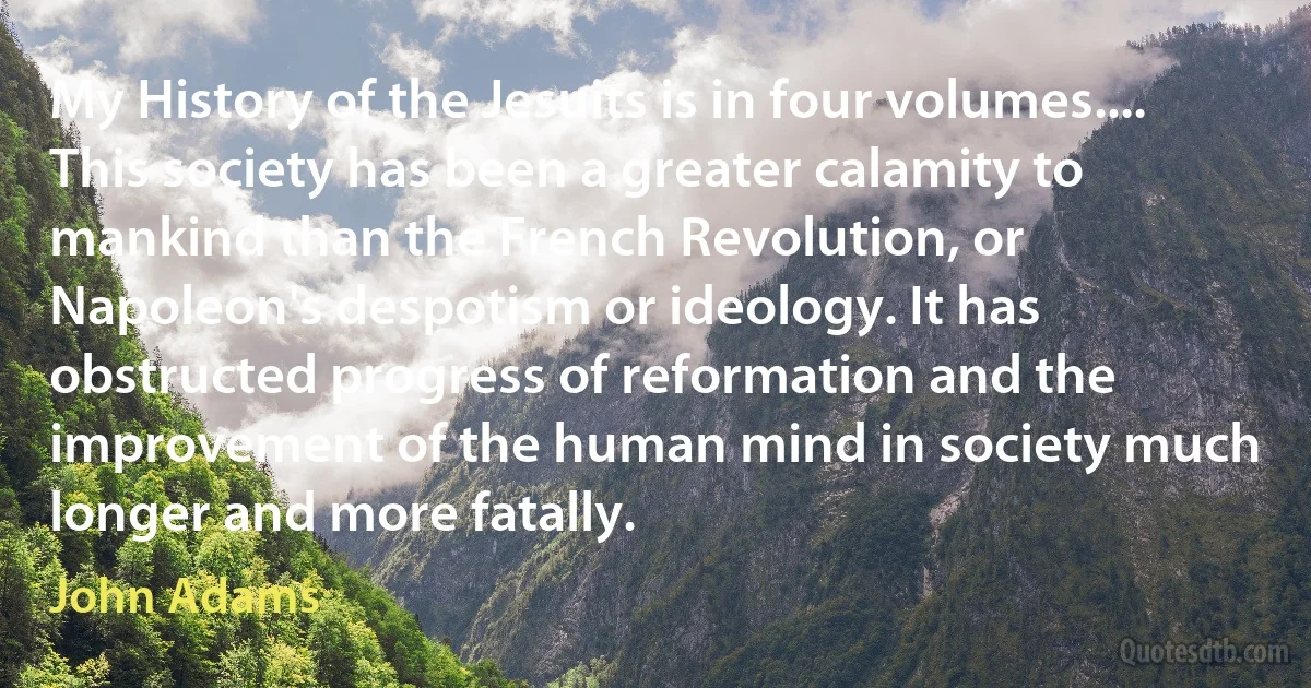 My History of the Jesuits is in four volumes.... This society has been a greater calamity to mankind than the French Revolution, or Napoleon's despotism or ideology. It has obstructed progress of reformation and the improvement of the human mind in society much longer and more fatally. (John Adams)