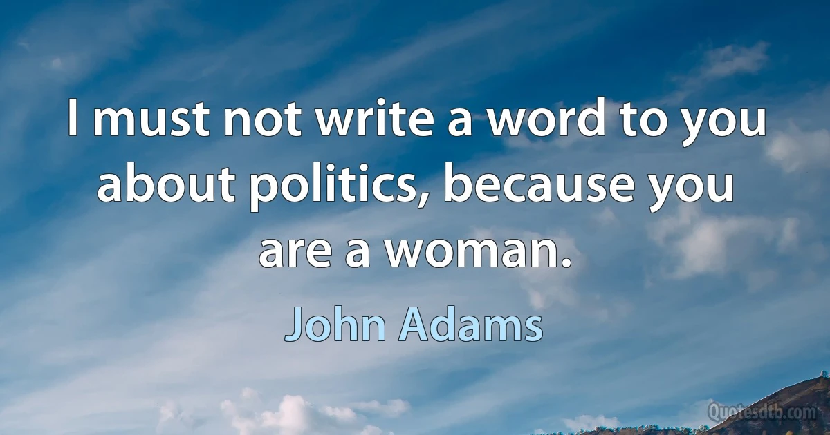 I must not write a word to you about politics, because you are a woman. (John Adams)