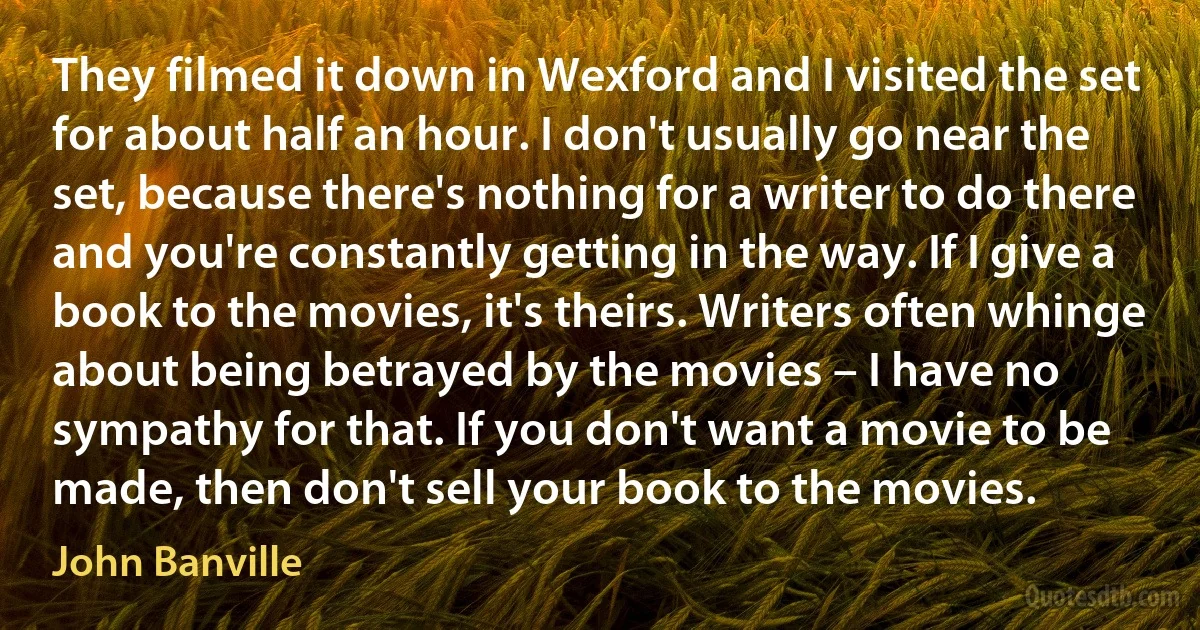 They filmed it down in Wexford and I visited the set for about half an hour. I don't usually go near the set, because there's nothing for a writer to do there and you're constantly getting in the way. If I give a book to the movies, it's theirs. Writers often whinge about being betrayed by the movies – I have no sympathy for that. If you don't want a movie to be made, then don't sell your book to the movies. (John Banville)