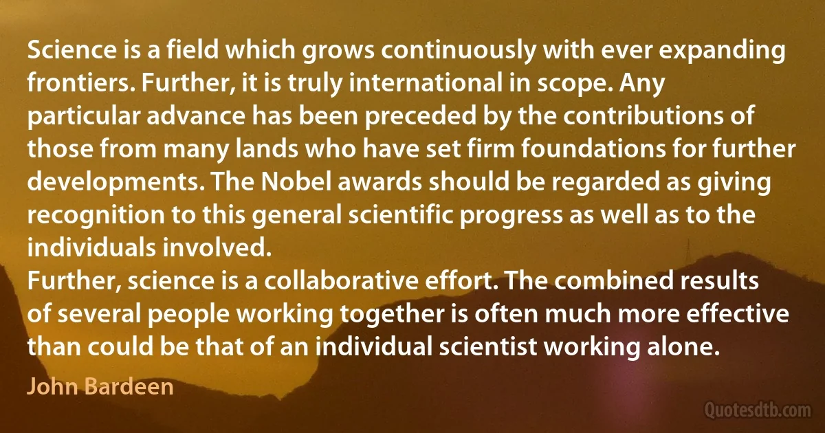 Science is a field which grows continuously with ever expanding frontiers. Further, it is truly international in scope. Any particular advance has been preceded by the contributions of those from many lands who have set firm foundations for further developments. The Nobel awards should be regarded as giving recognition to this general scientific progress as well as to the individuals involved.
Further, science is a collaborative effort. The combined results of several people working together is often much more effective than could be that of an individual scientist working alone. (John Bardeen)