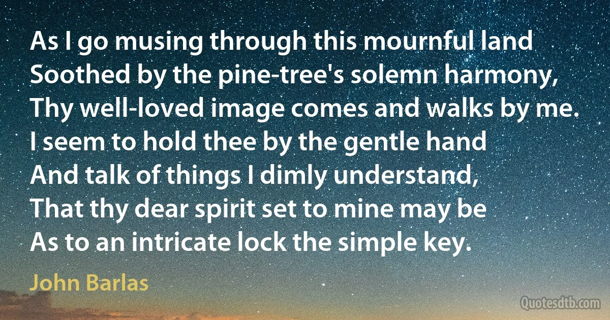 As I go musing through this mournful land
Soothed by the pine-tree's solemn harmony,
Thy well-loved image comes and walks by me.
I seem to hold thee by the gentle hand
And talk of things I dimly understand,
That thy dear spirit set to mine may be
As to an intricate lock the simple key. (John Barlas)