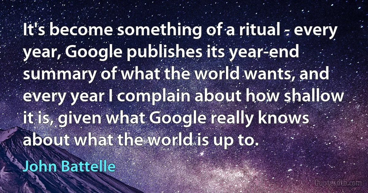 It's become something of a ritual - every year, Google publishes its year-end summary of what the world wants, and every year I complain about how shallow it is, given what Google really knows about what the world is up to. (John Battelle)