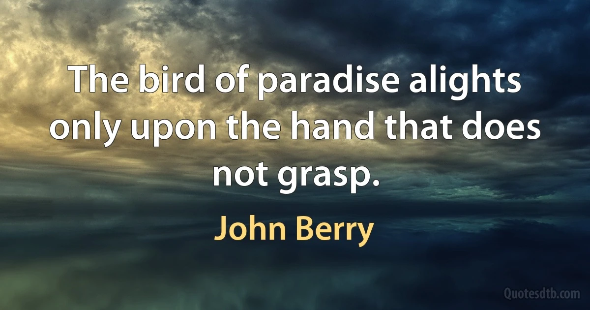 The bird of paradise alights only upon the hand that does not grasp. (John Berry)