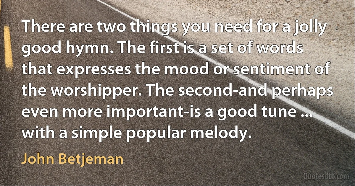 There are two things you need for a jolly good hymn. The first is a set of words that expresses the mood or sentiment of the worshipper. The second-and perhaps even more important-is a good tune ... with a simple popular melody. (John Betjeman)