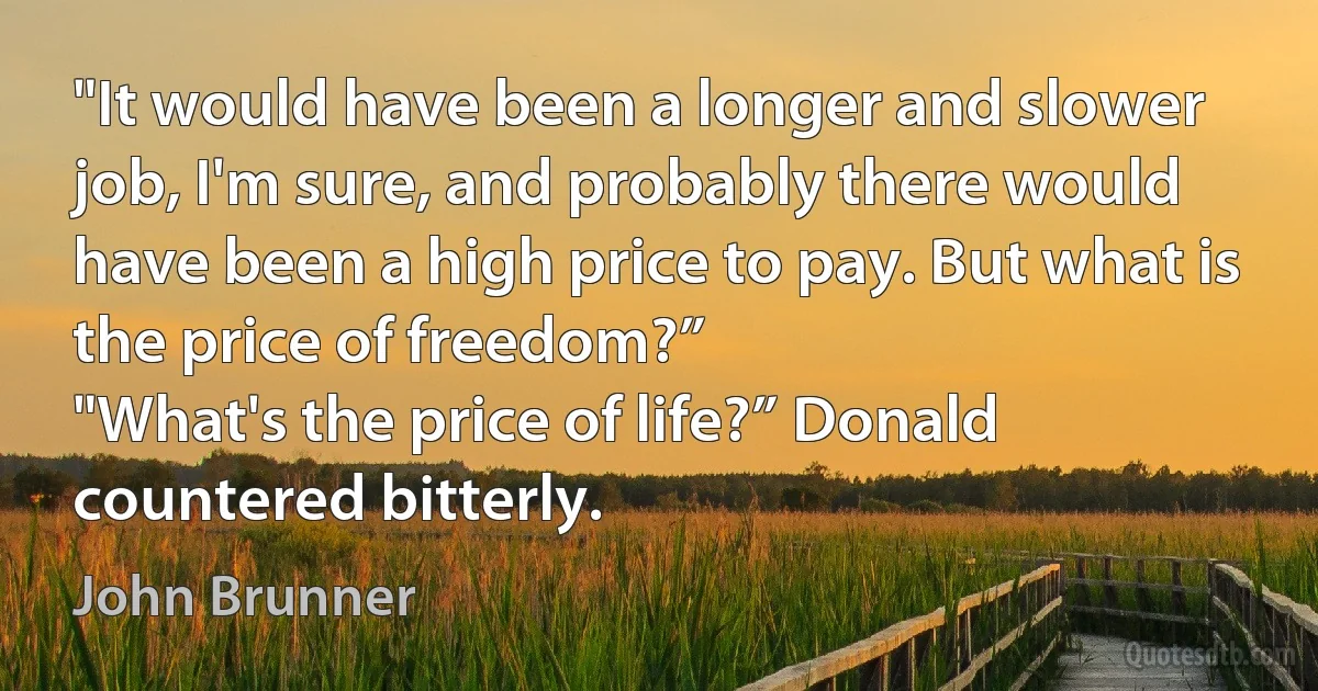 "It would have been a longer and slower job, I'm sure, and probably there would have been a high price to pay. But what is the price of freedom?”
"What's the price of life?” Donald countered bitterly. (John Brunner)