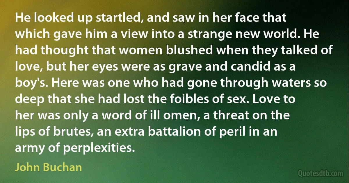 He looked up startled, and saw in her face that which gave him a view into a strange new world. He had thought that women blushed when they talked of love, but her eyes were as grave and candid as a boy's. Here was one who had gone through waters so deep that she had lost the foibles of sex. Love to her was only a word of ill omen, a threat on the lips of brutes, an extra battalion of peril in an army of perplexities. (John Buchan)