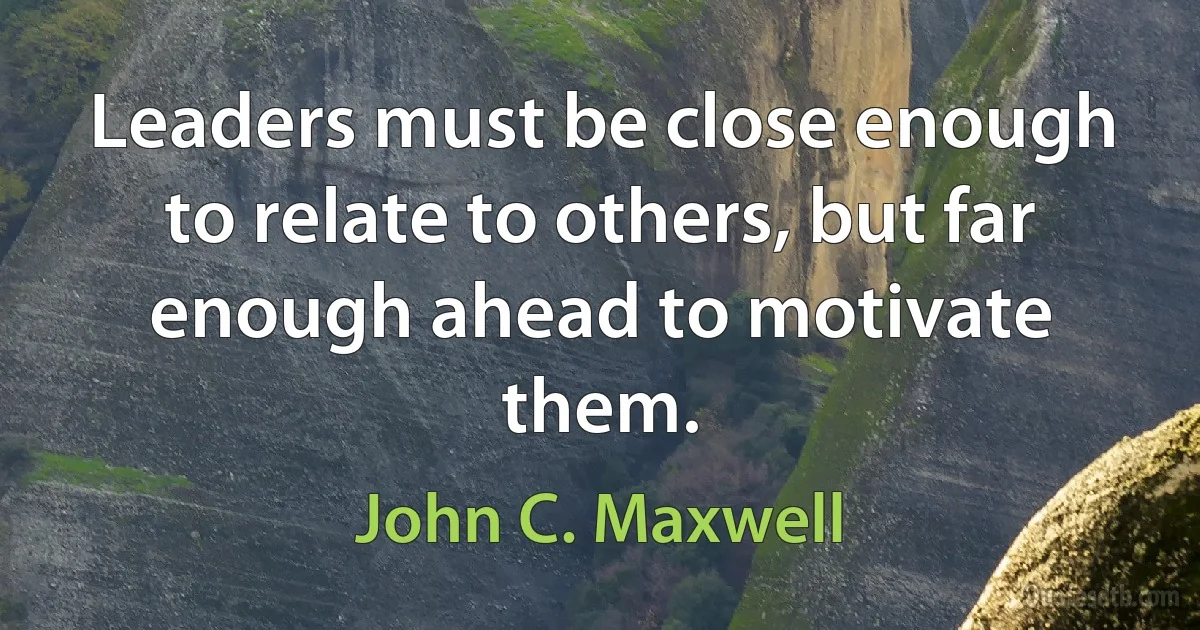 Leaders must be close enough to relate to others, but far enough ahead to motivate them. (John C. Maxwell)