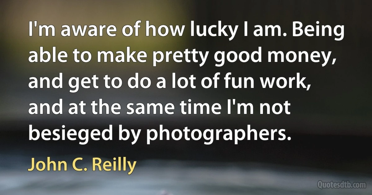 I'm aware of how lucky I am. Being able to make pretty good money, and get to do a lot of fun work, and at the same time I'm not besieged by photographers. (John C. Reilly)