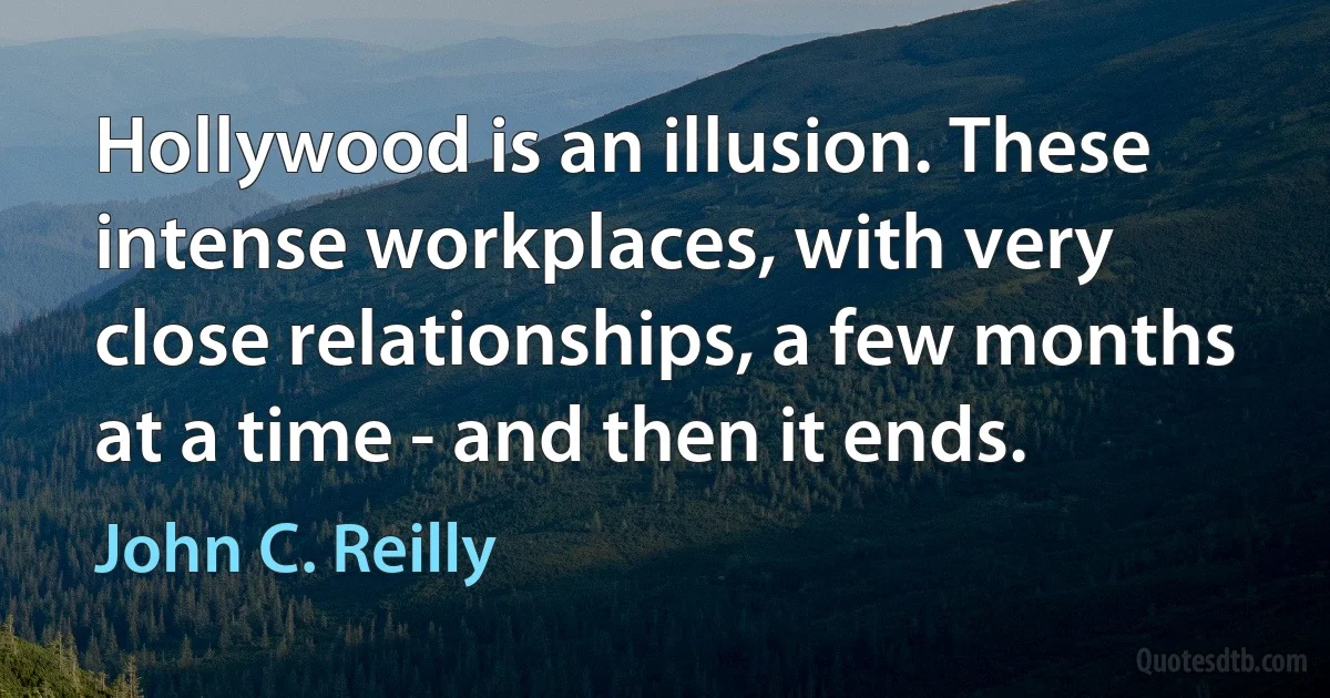 Hollywood is an illusion. These intense workplaces, with very close relationships, a few months at a time - and then it ends. (John C. Reilly)