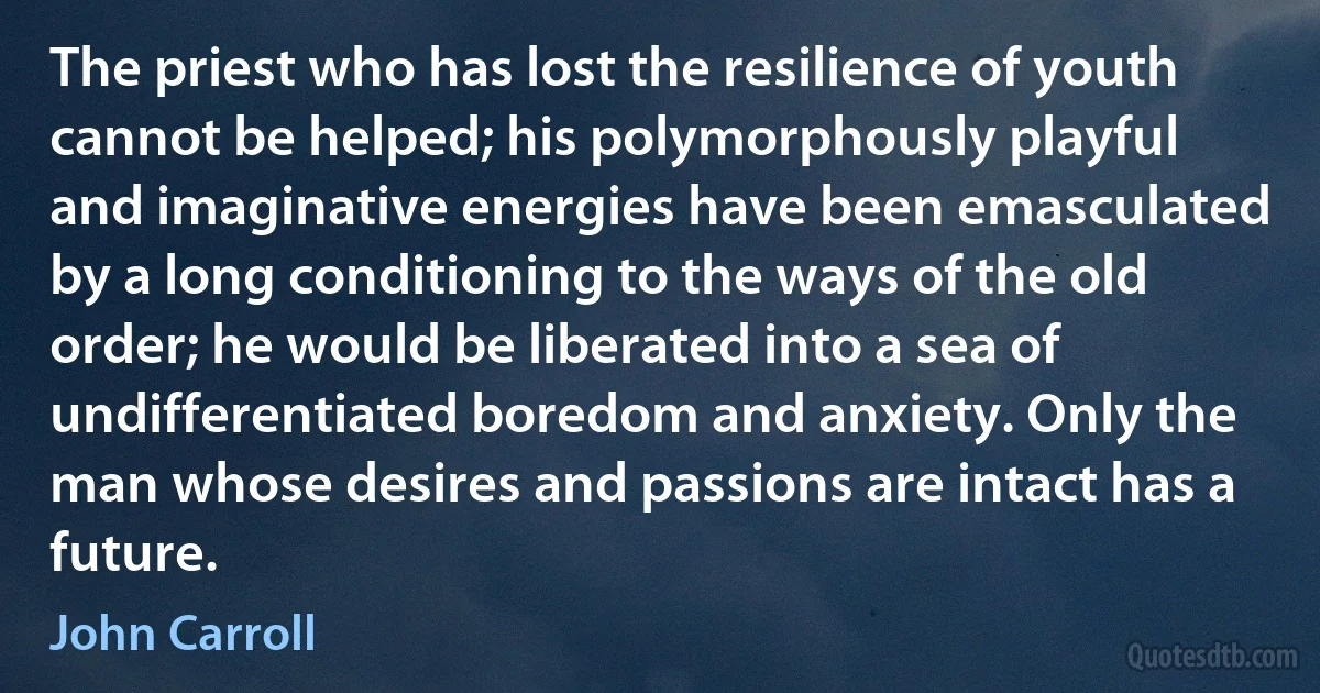 The priest who has lost the resilience of youth cannot be helped; his polymorphously playful and imaginative energies have been emasculated by a long conditioning to the ways of the old order; he would be liberated into a sea of undifferentiated boredom and anxiety. Only the man whose desires and passions are intact has a future. (John Carroll)