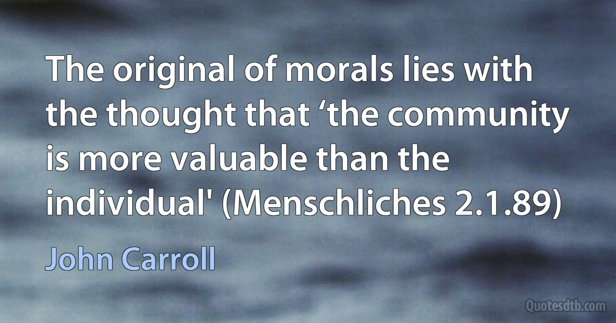 The original of morals lies with the thought that ‘the community is more valuable than the individual' (Menschliches 2.1.89) (John Carroll)