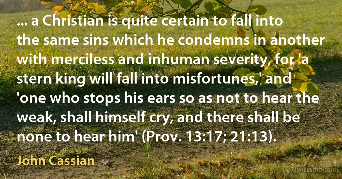 ... a Christian is quite certain to fall into the same sins which he condemns in another with merciless and inhuman severity, for 'a stern king will fall into misfortunes,' and 'one who stops his ears so as not to hear the weak, shall himself cry, and there shall be none to hear him' (Prov. 13:17; 21:13). (John Cassian)