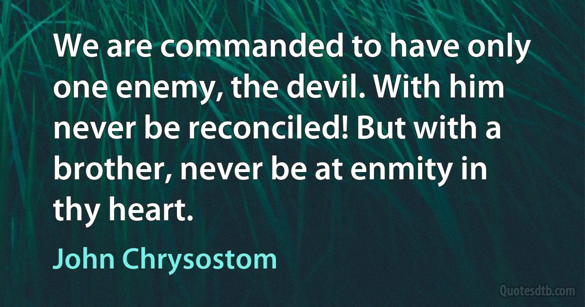 We are commanded to have only one enemy, the devil. With him never be reconciled! But with a brother, never be at enmity in thy heart. (John Chrysostom)