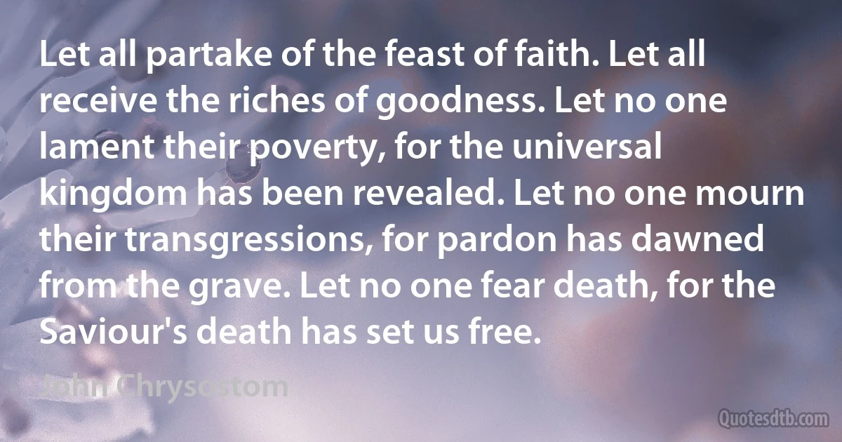 Let all partake of the feast of faith. Let all receive the riches of goodness. Let no one lament their poverty, for the universal kingdom has been revealed. Let no one mourn their transgressions, for pardon has dawned from the grave. Let no one fear death, for the Saviour's death has set us free. (John Chrysostom)