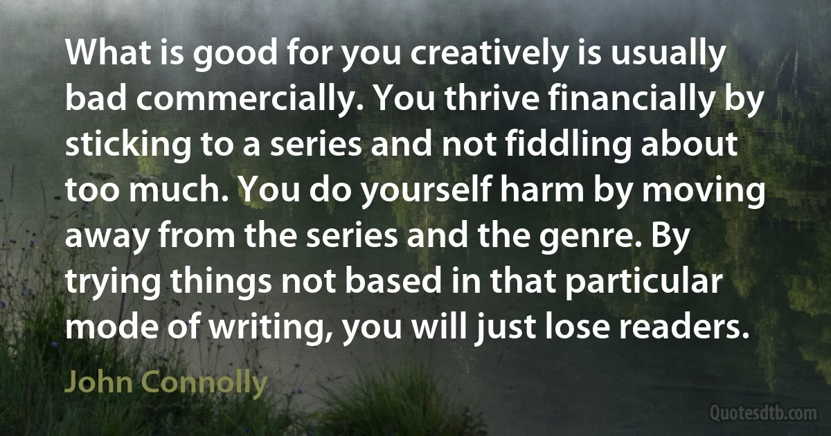 What is good for you creatively is usually bad commercially. You thrive financially by sticking to a series and not fiddling about too much. You do yourself harm by moving away from the series and the genre. By trying things not based in that particular mode of writing, you will just lose readers. (John Connolly)