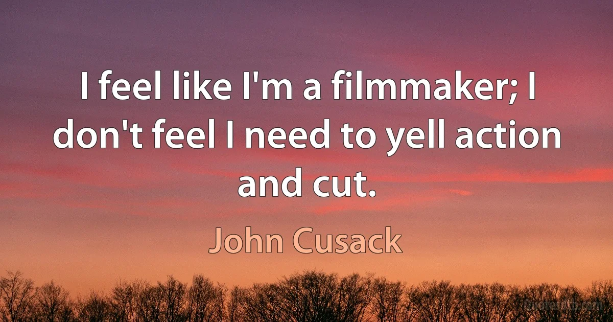 I feel like I'm a filmmaker; I don't feel I need to yell action and cut. (John Cusack)