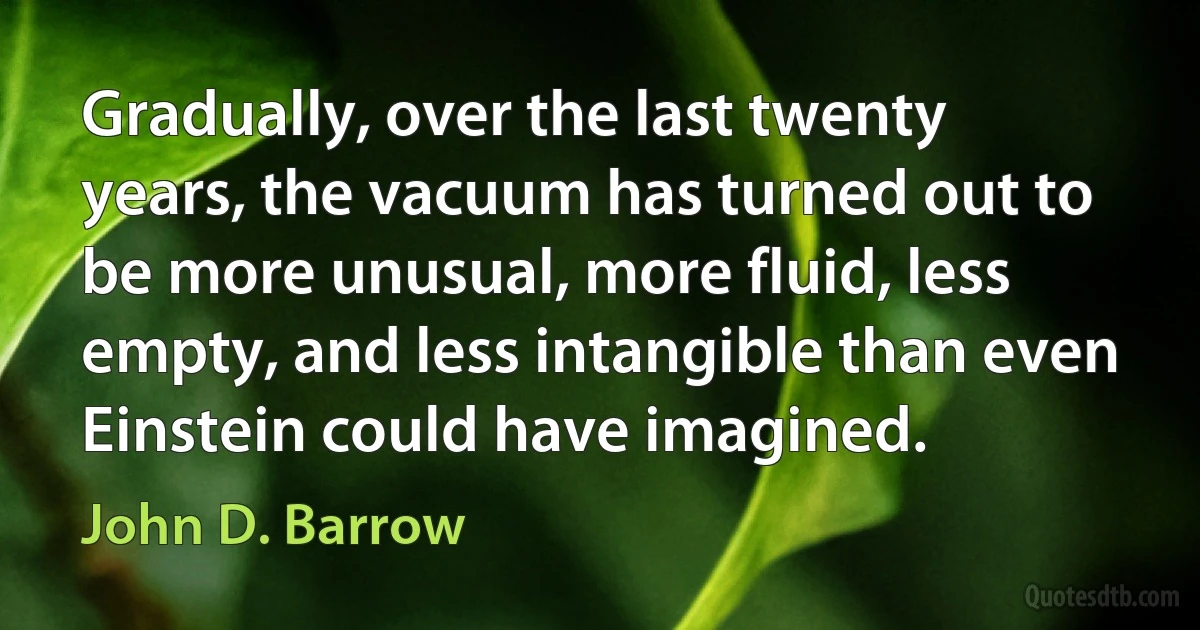 Gradually, over the last twenty years, the vacuum has turned out to be more unusual, more fluid, less empty, and less intangible than even Einstein could have imagined. (John D. Barrow)