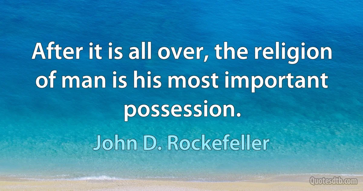 After it is all over, the religion of man is his most important possession. (John D. Rockefeller)