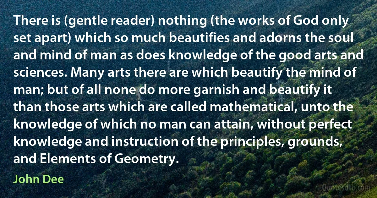 There is (gentle reader) nothing (the works of God only set apart) which so much beautifies and adorns the soul and mind of man as does knowledge of the good arts and sciences. Many arts there are which beautify the mind of man; but of all none do more garnish and beautify it than those arts which are called mathematical, unto the knowledge of which no man can attain, without perfect knowledge and instruction of the principles, grounds, and Elements of Geometry. (John Dee)