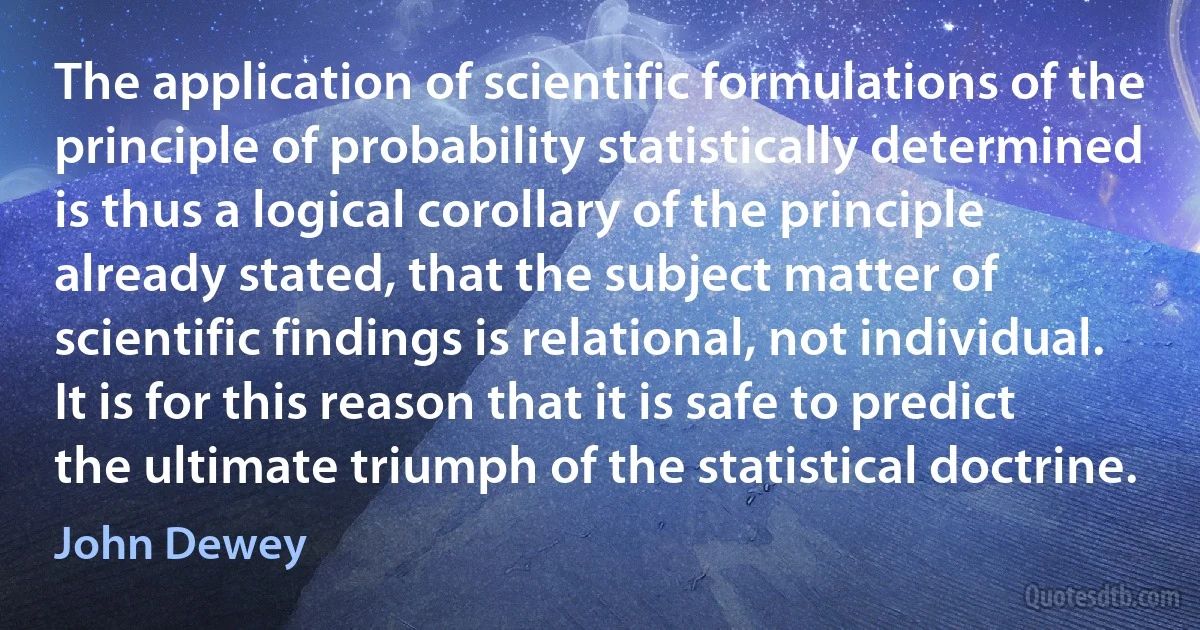 The application of scientific formulations of the principle of probability statistically determined is thus a logical corollary of the principle already stated, that the subject matter of scientific findings is relational, not individual. It is for this reason that it is safe to predict the ultimate triumph of the statistical doctrine. (John Dewey)