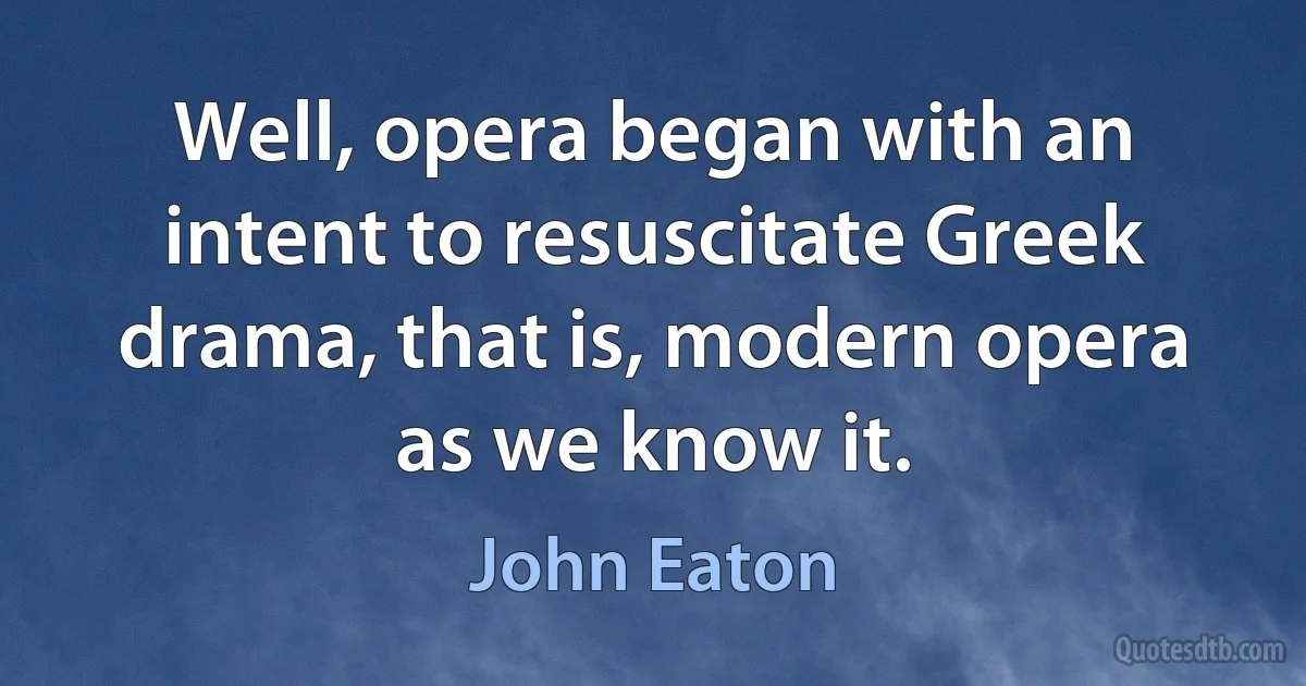 Well, opera began with an intent to resuscitate Greek drama, that is, modern opera as we know it. (John Eaton)