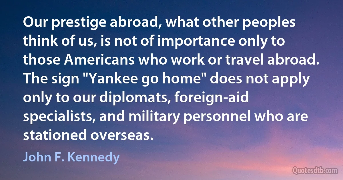 Our prestige abroad, what other peoples think of us, is not of importance only to those Americans who work or travel abroad. The sign "Yankee go home" does not apply only to our diplomats, foreign-aid specialists, and military personnel who are stationed overseas. (John F. Kennedy)