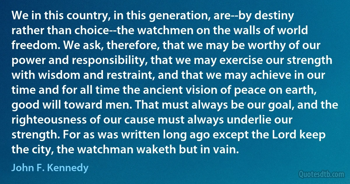 We in this country, in this generation, are--by destiny rather than choice--the watchmen on the walls of world freedom. We ask, therefore, that we may be worthy of our power and responsibility, that we may exercise our strength with wisdom and restraint, and that we may achieve in our time and for all time the ancient vision of peace on earth, good will toward men. That must always be our goal, and the righteousness of our cause must always underlie our strength. For as was written long ago except the Lord keep the city, the watchman waketh but in vain. (John F. Kennedy)