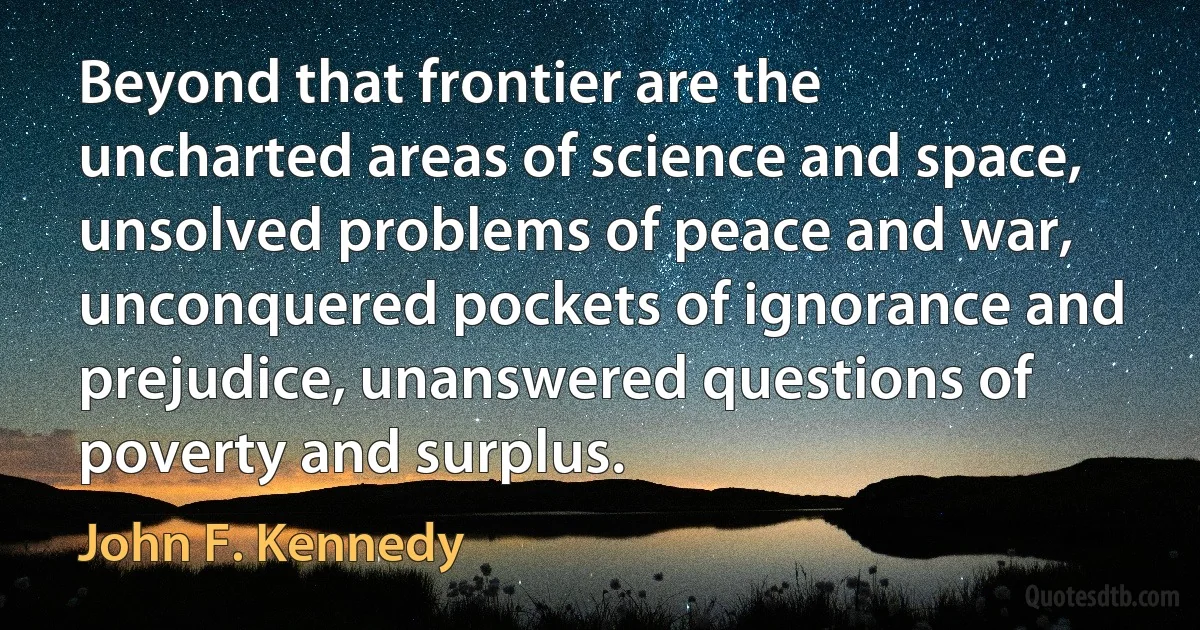 Beyond that frontier are the uncharted areas of science and space, unsolved problems of peace and war, unconquered pockets of ignorance and prejudice, unanswered questions of poverty and surplus. (John F. Kennedy)