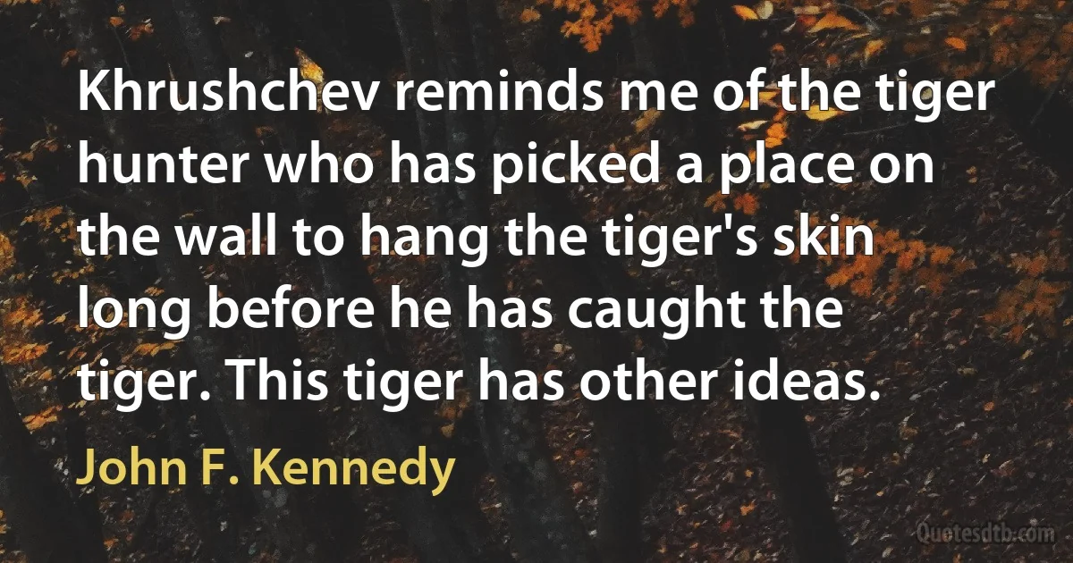 Khrushchev reminds me of the tiger hunter who has picked a place on the wall to hang the tiger's skin long before he has caught the tiger. This tiger has other ideas. (John F. Kennedy)