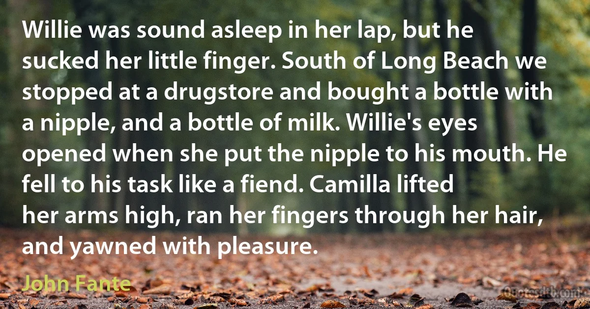 Willie was sound asleep in her lap, but he sucked her little finger. South of Long Beach we stopped at a drugstore and bought a bottle with a nipple, and a bottle of milk. Willie's eyes opened when she put the nipple to his mouth. He fell to his task like a fiend. Camilla lifted her arms high, ran her fingers through her hair, and yawned with pleasure. (John Fante)