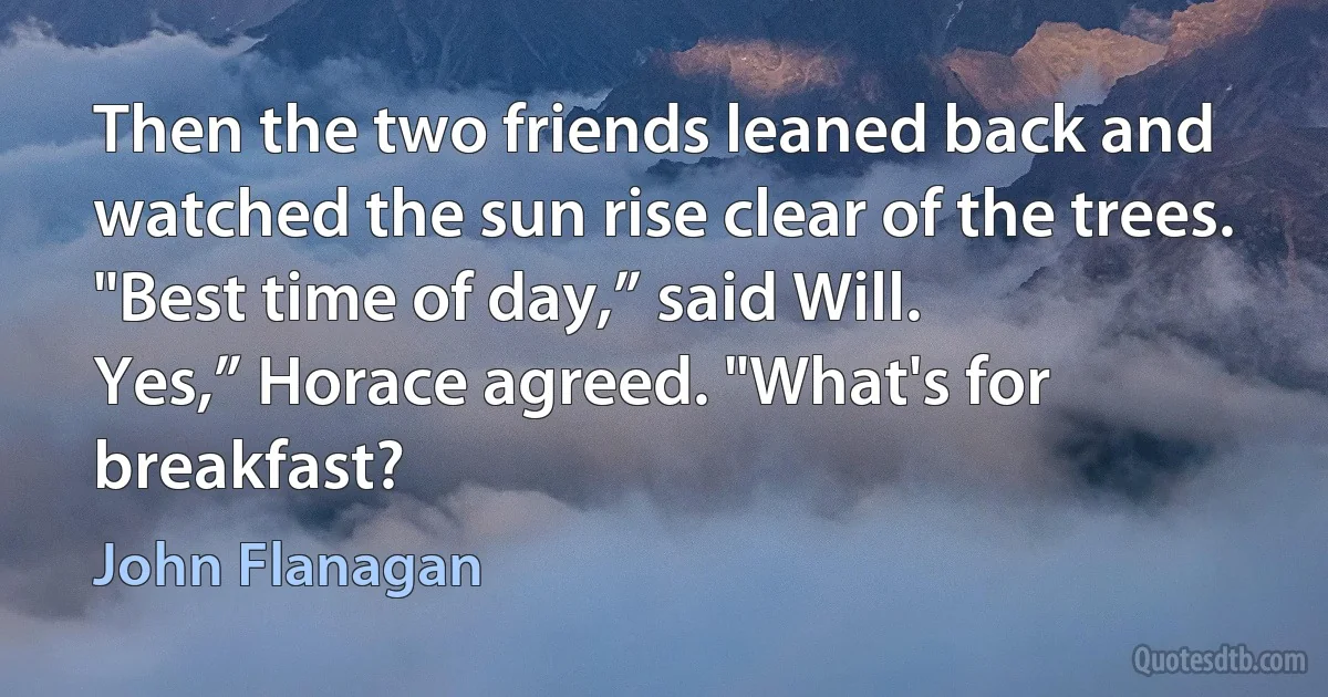 Then the two friends leaned back and watched the sun rise clear of the trees.
"Best time of day,” said Will.
Yes,” Horace agreed. "What's for breakfast? (John Flanagan)